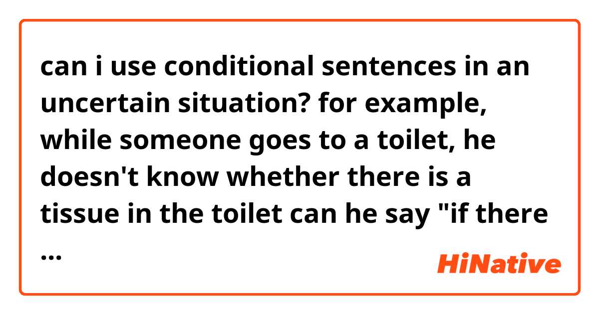 can i use conditional sentences in an uncertain situation?
for example, while someone goes to a toilet, he doesn't know whether there is a tissue in the toilet 
can he say "if there were a tissue in there i would be happy"?
the reason why i am asking this question is because i have learned that conditional sentences are used only in opposite situation.
opposite situation example->someone notices there is no tissue in the toilet  "if there were a tissue in here i would be happy"