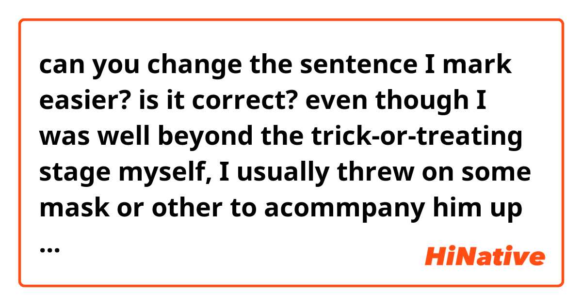 can you change the sentence I mark easier? 👈 is it correct?

even though 👉I was well beyond the trick-or-treating stage myself👈, I usually threw on some mask or other to acommpany him up and down the blocks.