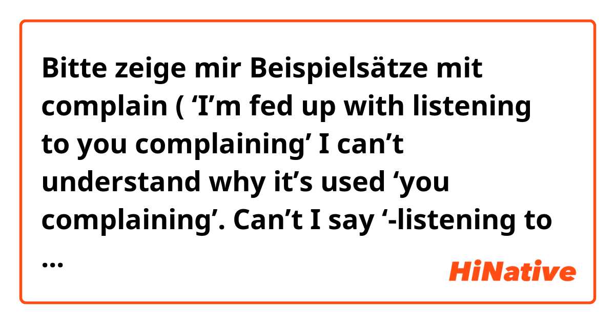 Bitte zeige mir Beispielsätze mit complain ( ‘I’m fed up with listening to you complaining’ I can’t understand why it’s used ‘you complaining’. Can’t I say ‘-listening to YOUR complaining or you COMPLAIN?.