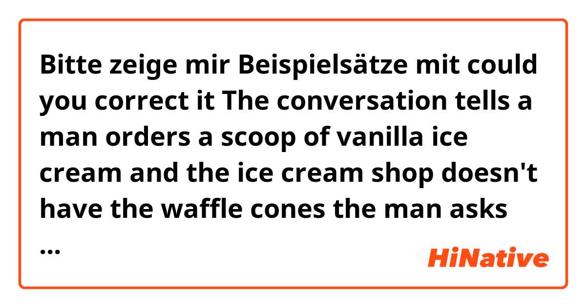 Bitte zeige mir Beispielsätze mit could you correct it 


The conversation tells a man orders a scoop of vanilla ice cream and the ice cream shop doesn't have the waffle cones the man asks for so he would like his ice cream set in the cup .