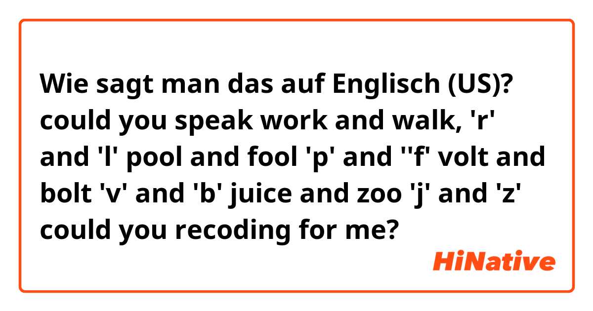 Wie sagt man das auf Englisch (US)? could you speak work and walk, 'r' and 'l'
pool and fool 'p' and ''f'
volt and bolt 'v' and 'b'
juice and zoo 'j' and 'z'
could you recoding for me?