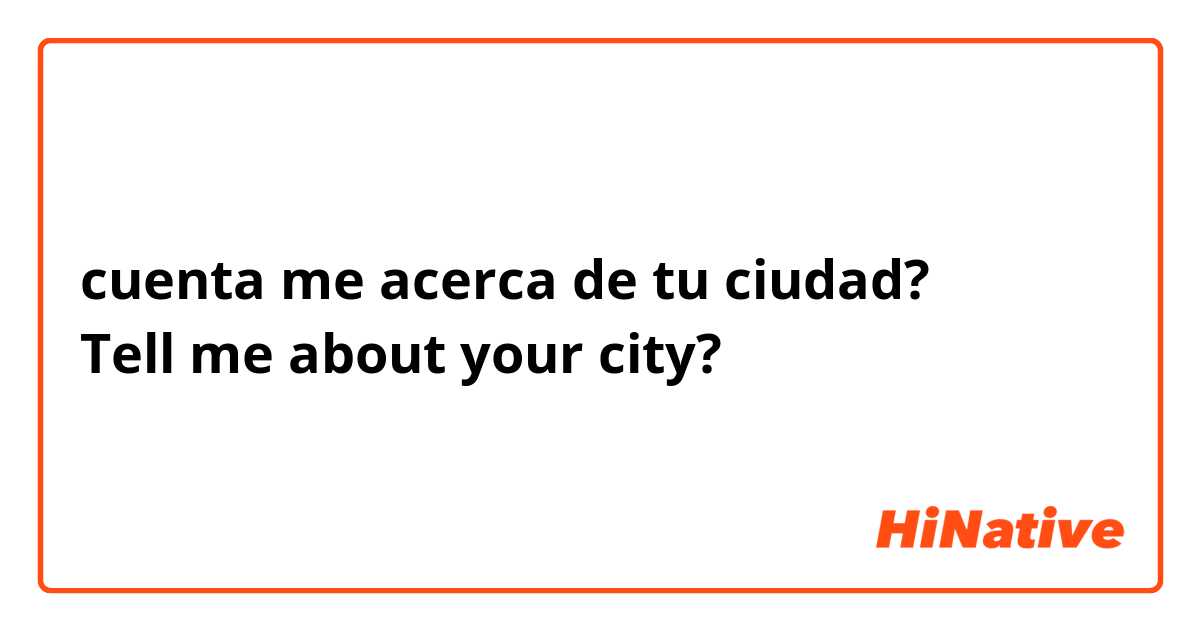 cuenta me acerca de tu ciudad?
Tell me about your city?
