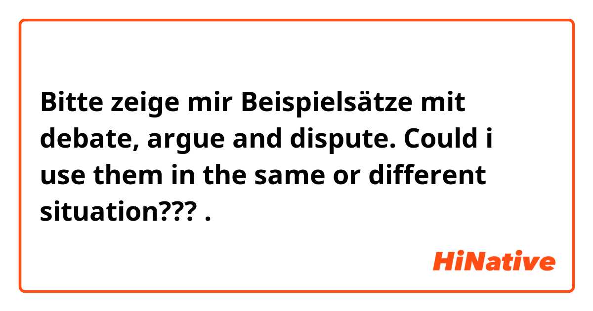 Bitte zeige mir Beispielsätze mit debate, argue and dispute. Could i use them in the same or different situation???.