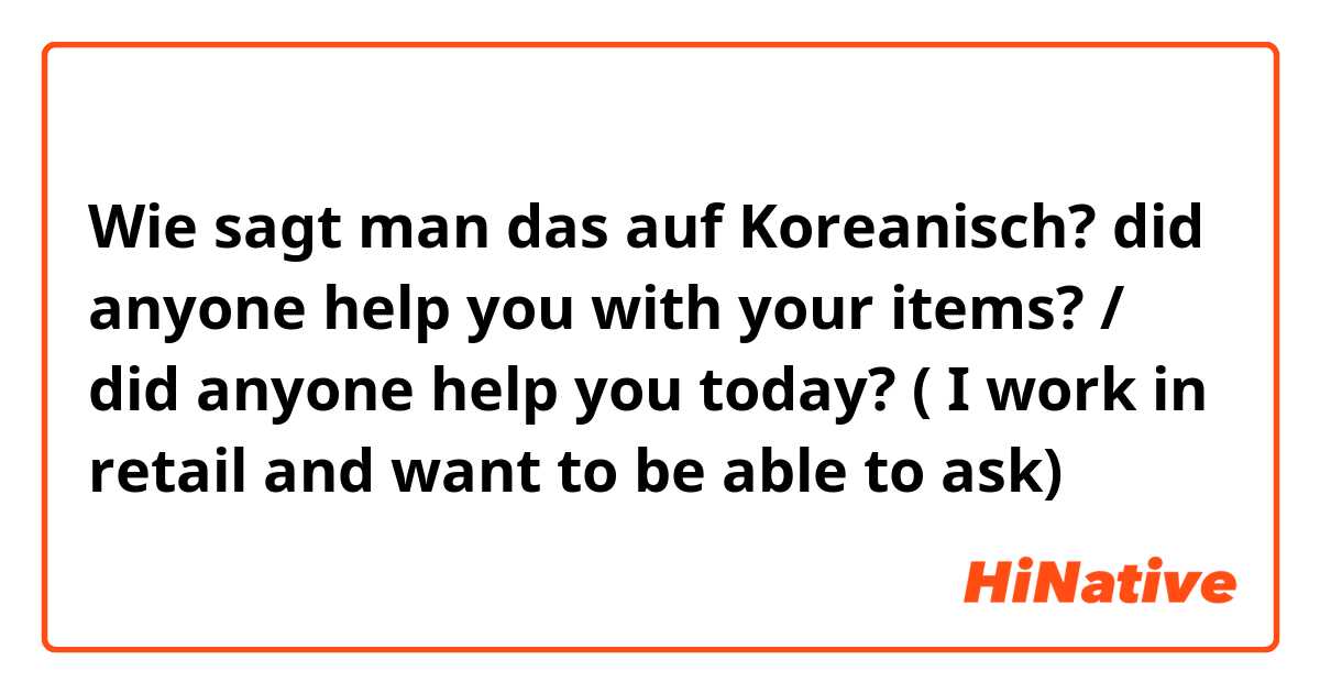 Wie sagt man das auf Koreanisch? did anyone help you with your items? / did anyone help you today? ( I work in retail and want to be able to ask)