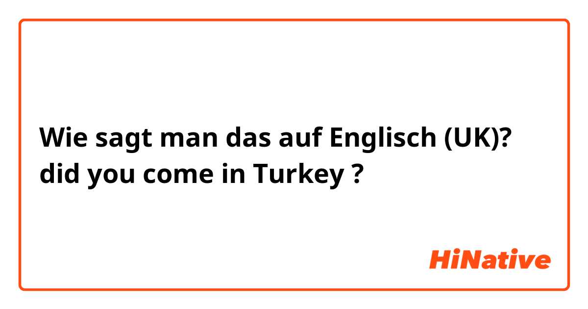 Wie sagt man das auf Englisch (UK)? did you come in Turkey ?