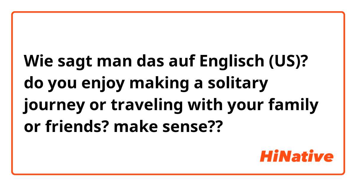Wie sagt man das auf Englisch (US)? do you enjoy making a solitary journey or traveling with your family or friends? make sense??