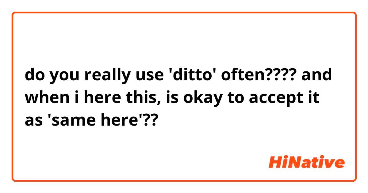 do you really use 'ditto' often???? and when i here this, is okay to accept it as 'same here'??