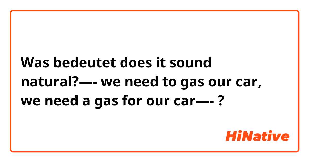 Was bedeutet does it sound natural?—- we need to gas our car, we need a gas for our car—-?