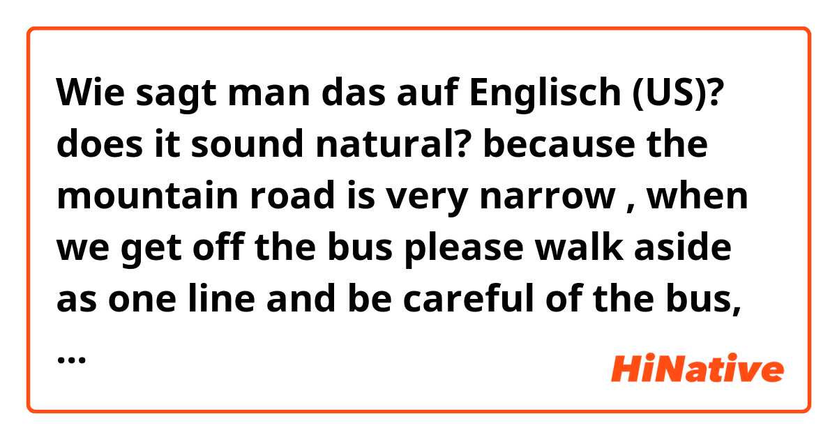 Wie sagt man das auf Englisch (US)? does it sound natural? 
because the mountain road is very narrow , when we get off the bus please walk aside as one line and be careful of the bus, car , and motorcycle because  all kinds of vehicles may drive along this mountain road.