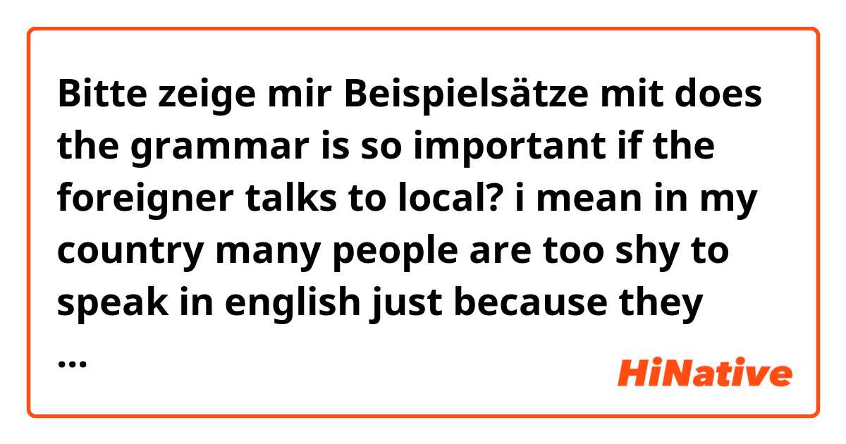 Bitte zeige mir Beispielsätze mit does the grammar is so important if the foreigner talks to local? i mean in my country many people are too shy to speak in english just because they dont feel good in grammars.