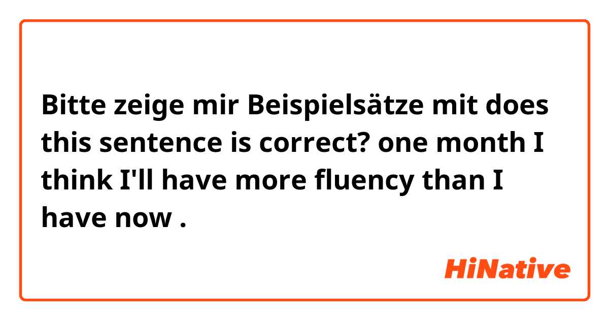 Bitte zeige mir Beispielsätze mit does this sentence is correct?

one month I think I'll have more fluency than I have now.