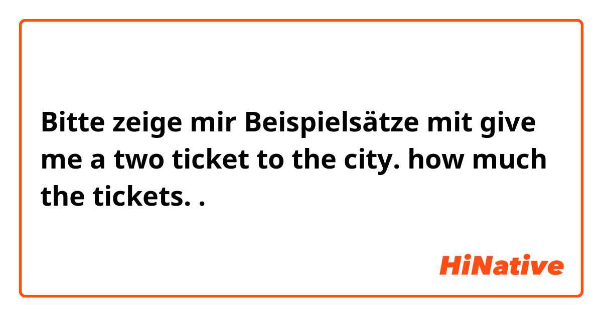 Bitte zeige mir Beispielsätze mit give me a two ticket to the city. how much the tickets. .