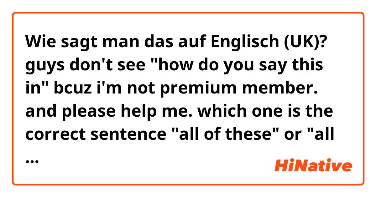 Wie sagt man das auf Englisch (UK)? guys don't see "how do you say this in" bcuz i'm not premium member. and please help me. which one is the correct sentence "all of these" or "all of this". 