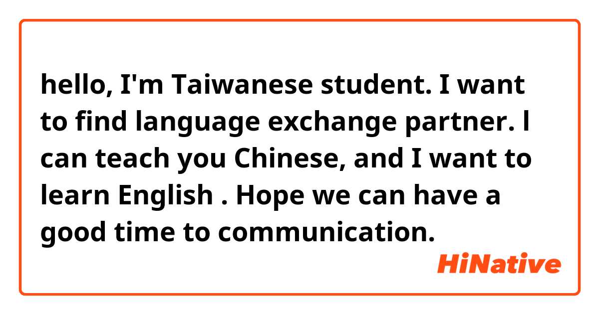 hello, I'm Taiwanese student.
I want to find language exchange partner. 
l can teach you Chinese, and I want to learn English .
Hope we can have a good time to communication. 