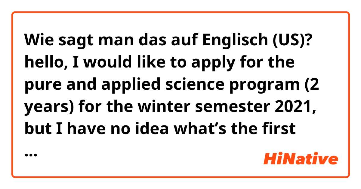 Wie sagt man das auf Englisch (US)? hello, I would like to apply for the pure and applied science program (2 years) for the winter semester 2021, but I have no idea what’s the first step I need to do in order to get into the program. 
does it sound natural? i need your help 