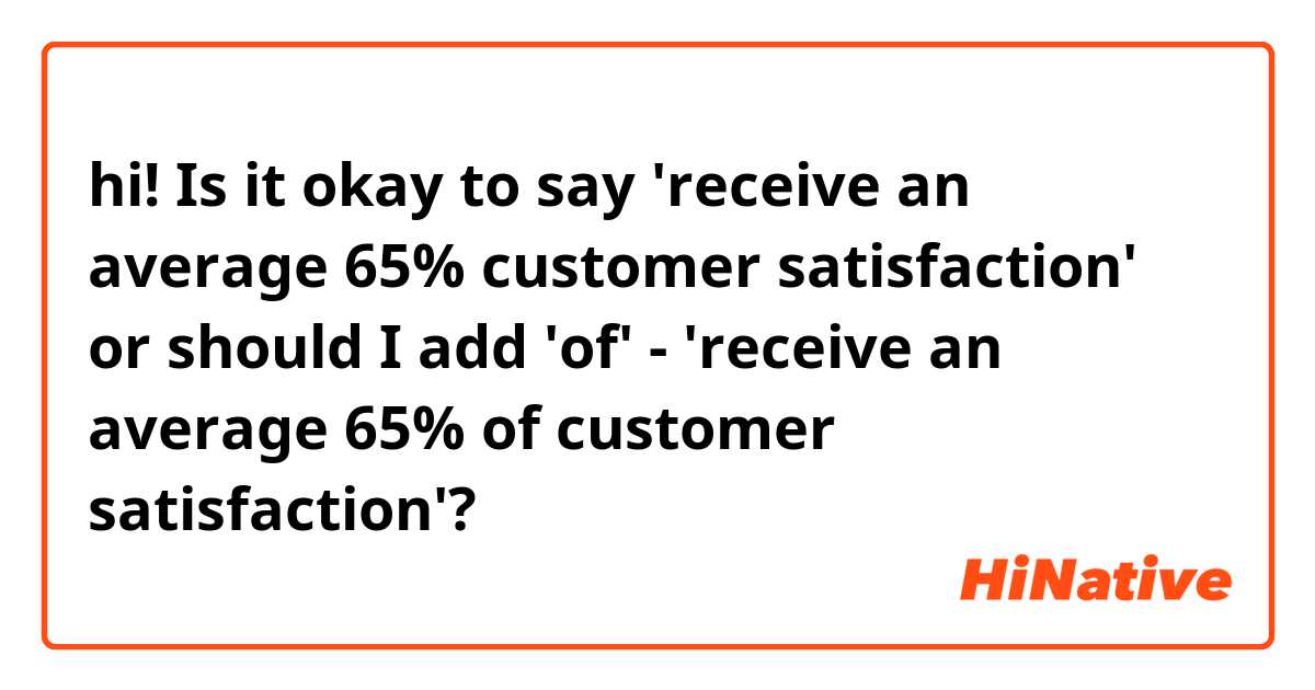 hi!
Is it okay to say 'receive an average 65% customer satisfaction' or should I add 'of' - 'receive an average 65% of customer satisfaction'?