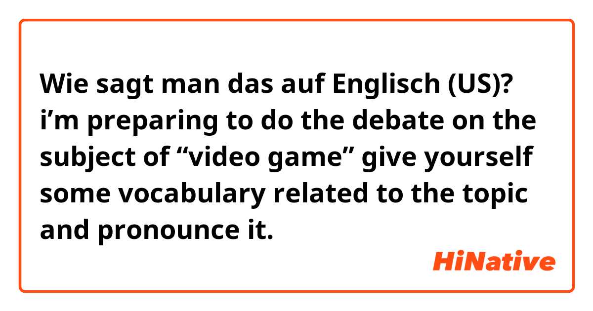 Wie sagt man das auf Englisch (US)? i’m preparing to do the debate on the subject of “video game” give yourself some vocabulary related to the topic and pronounce it.