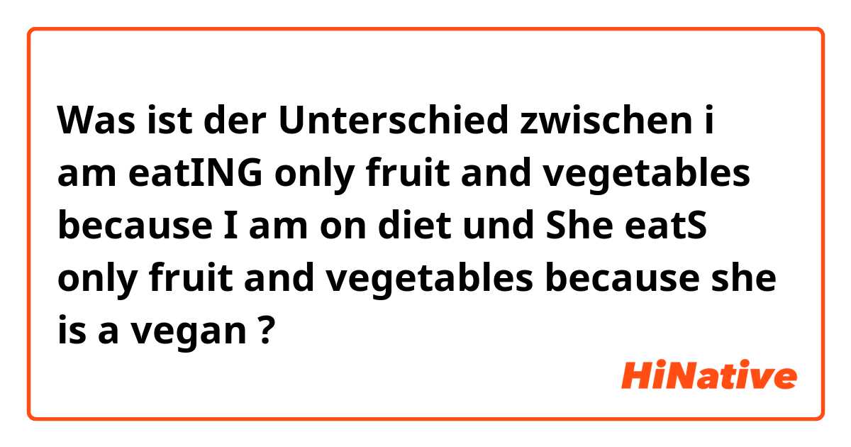 Was ist der Unterschied zwischen i am eatING only fruit and vegetables because I am on diet und She eatS only fruit and vegetables because she is a vegan ?