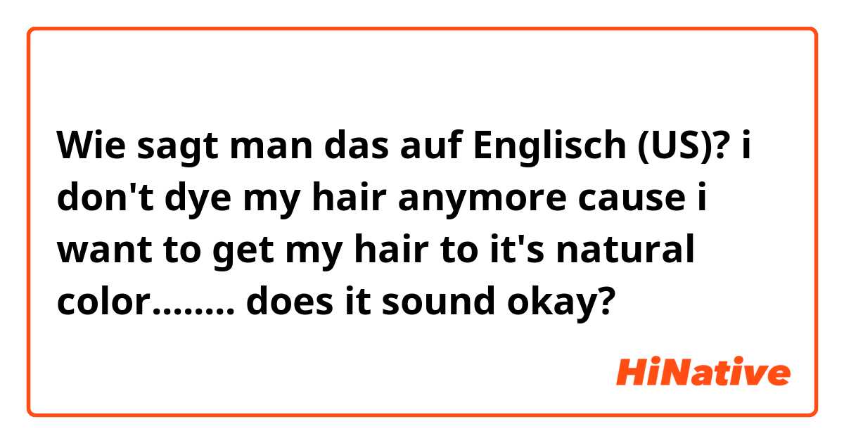 Wie sagt man das auf Englisch (US)? i don't dye my hair anymore cause i want to get my hair to it's natural color........ does it sound okay?