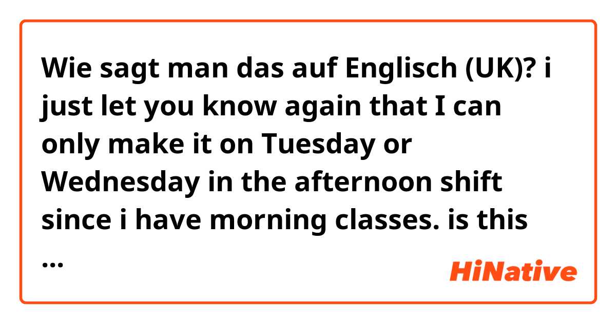 Wie sagt man das auf Englisch (UK)? i just let you know again that
I can only make it on Tuesday or Wednesday in the afternoon shift since i have morning classes. is this correct????