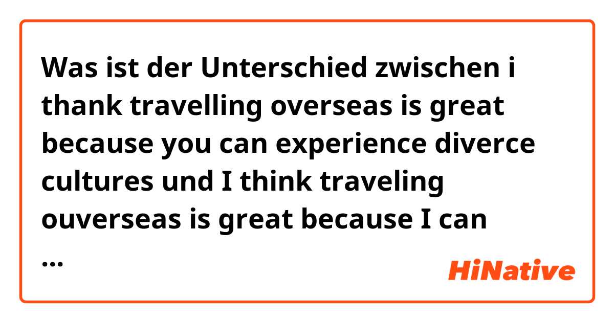 Was ist der Unterschied zwischen i thank travelling overseas is great because you can experience diverce cultures und I think traveling ouverseas is great because I can experience diverce cultures ?