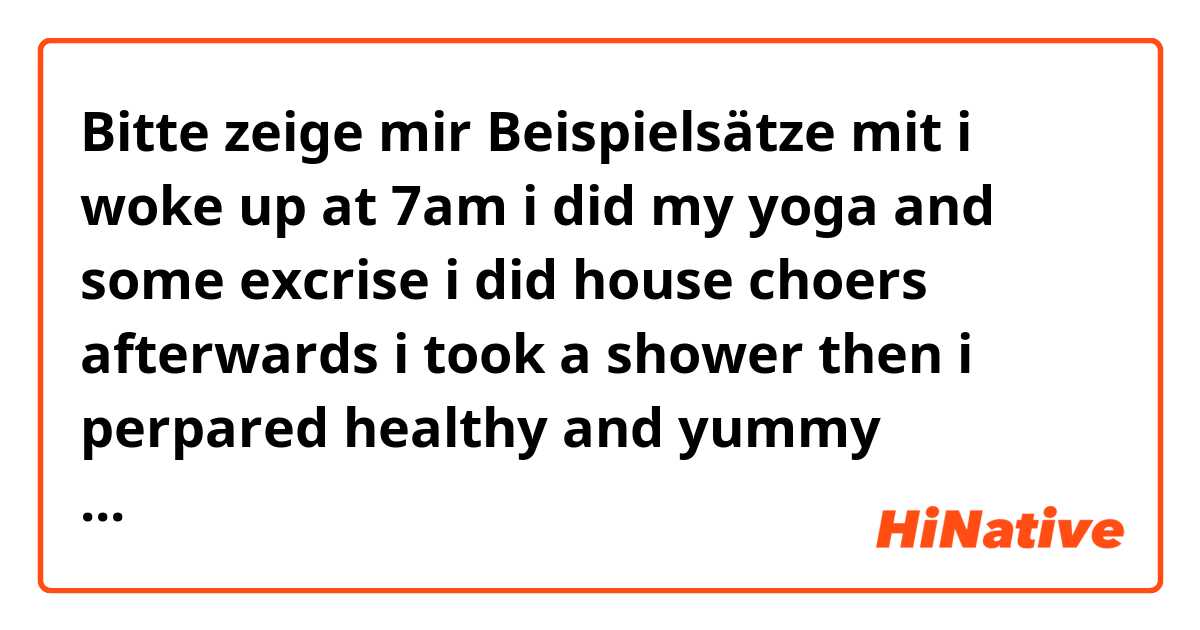 Bitte zeige mir Beispielsätze mit i woke up at 7am 
i did my yoga and some excrise
i did house choers afterwards i took a shower 
then i perpared  healthy and yummy breakfast ate some banana 
afterwards i joind my office meeting 
i had my lunch around 2p.m
is it corret or not please....