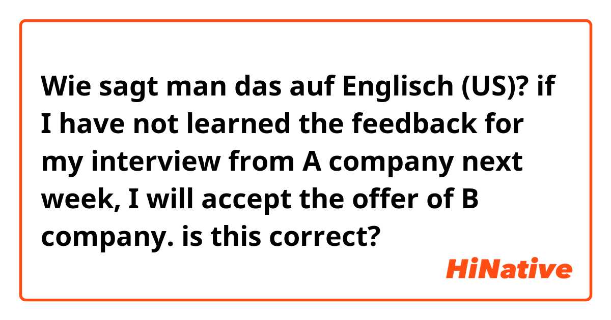 Wie sagt man das auf Englisch (US)? if I have not learned the feedback for my interview from A company next week, I will accept the offer of B company. is this correct?
