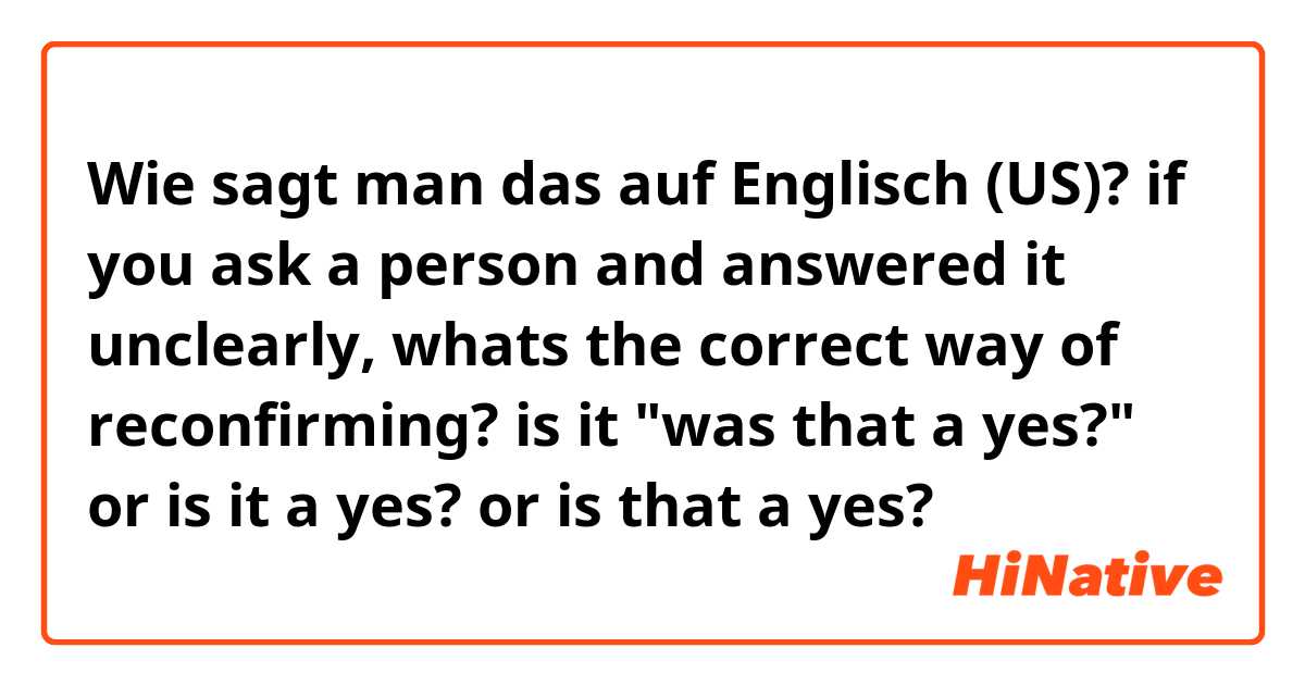 Wie sagt man das auf Englisch (US)? if you ask a person and answered it unclearly, whats the correct way of reconfirming? is it "was that a yes?" or is it a yes? or is that a yes? 