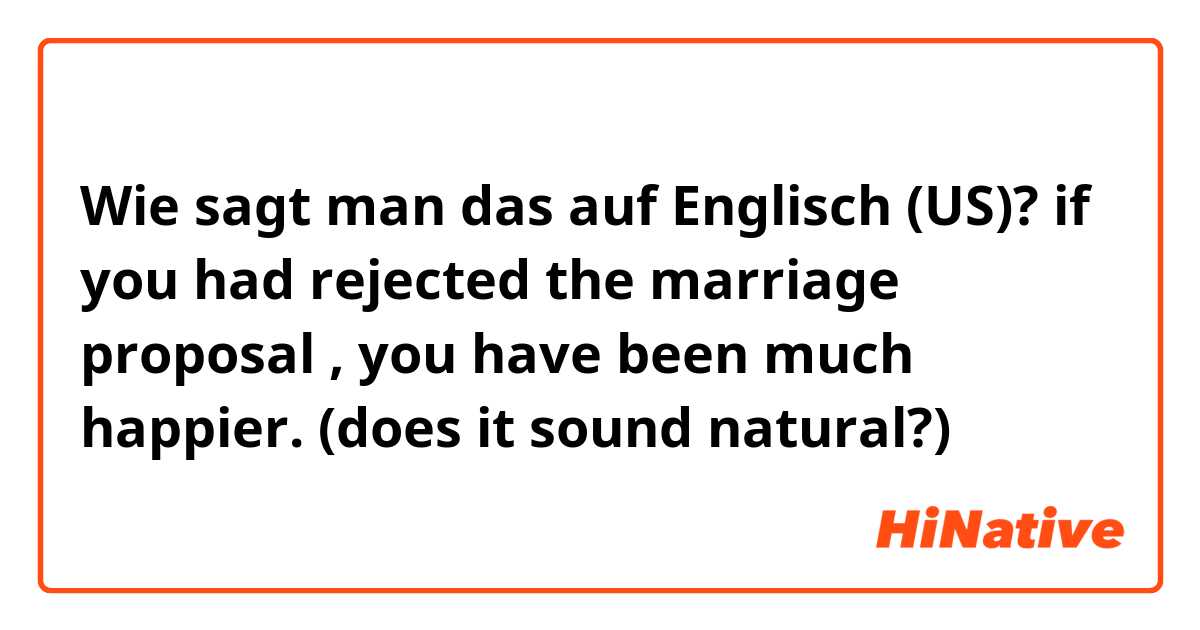 Wie sagt man das auf Englisch (US)? if you had rejected the marriage proposal , you have been much happier. (does it sound natural?)