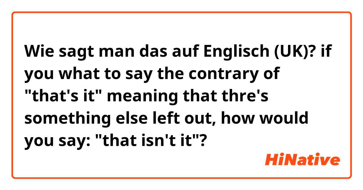 Wie sagt man das auf Englisch (UK)? if you what to say the contrary of "that's it" meaning that thre's something else left out, how would you say: "that isn't it"?