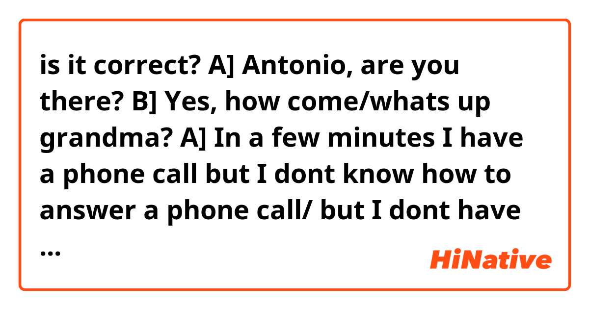 is it correct?

A] Antonio, are you there?
B] Yes, how come/whats up grandma?
A] In a few minutes I have a phone call but I dont know how to answer a phone call/ but I dont have any idea how to answer a phone call, do you mind explaining it to me?
B] No problem
A] Thank you, so what do I do first?
B] Hmm ok I will call you to show you how to answer my phone call, okay?
A] Ok
B] Thats easy. You just need to touch this button green, then you move it to the right, is it clear so far?
A] I think so
B] After that you just need to talk and the person on the other side is going to talk to you
A] Oh that's so easy! So first I touch this button green,right?
B] Correct!
A] Then I move it to the right, like this?
B] Yes, now you are ready to have a phone call whenever you want and to whoever you want
A] Thank you so much!
B] You're welcome