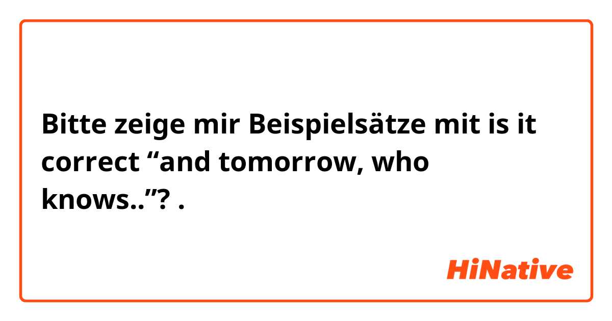 Bitte zeige mir Beispielsätze mit is it correct “and tomorrow, who knows..”?.