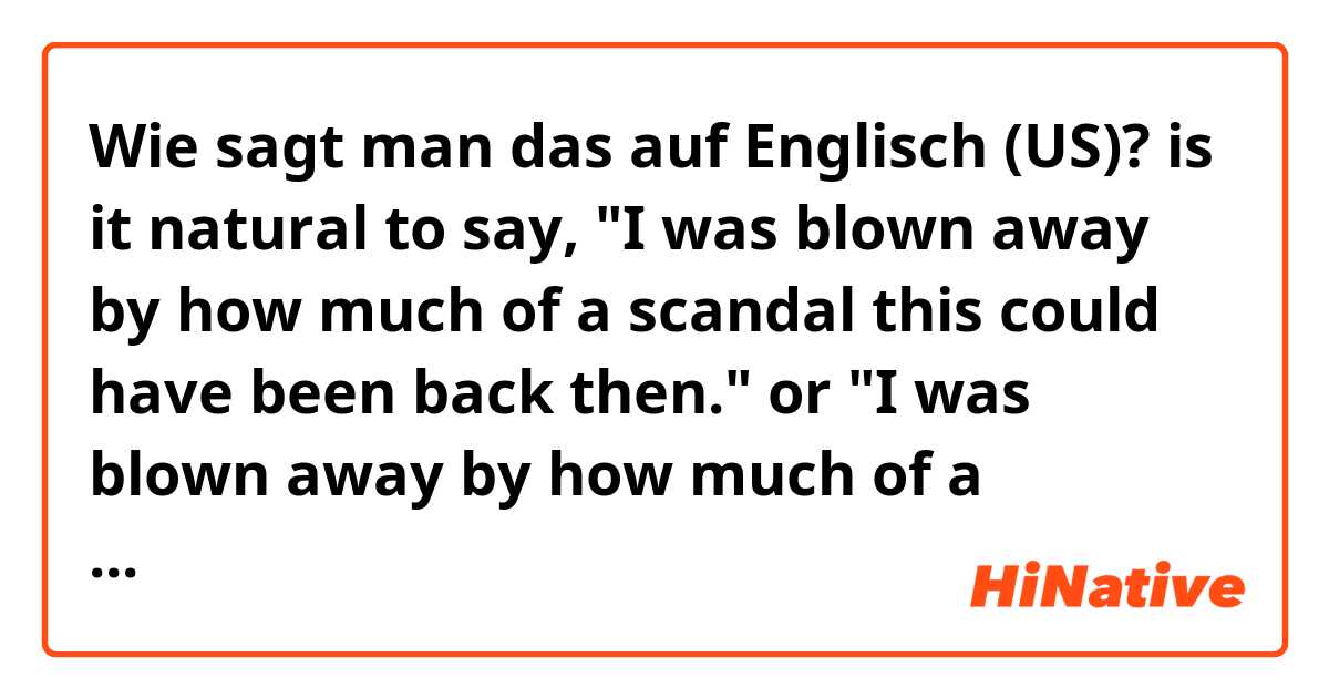 Wie sagt man das auf Englisch (US)? is it natural to say,

"I was blown away by how much of a scandal this could have been back then."
or
"I was blown away by how much of a scandal this could be."