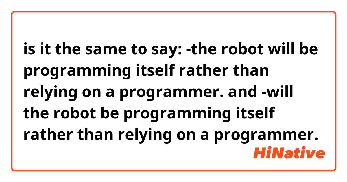 is it the same to say:
-the robot will be programming itself rather than relying on a programmer.
 and
-will the robot be programming itself rather than relying on a programmer. 