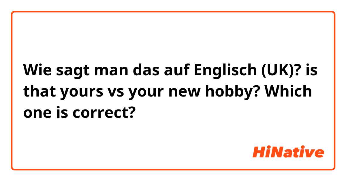 Wie sagt man das auf Englisch (UK)? is that yours vs your new hobby? Which one is correct?