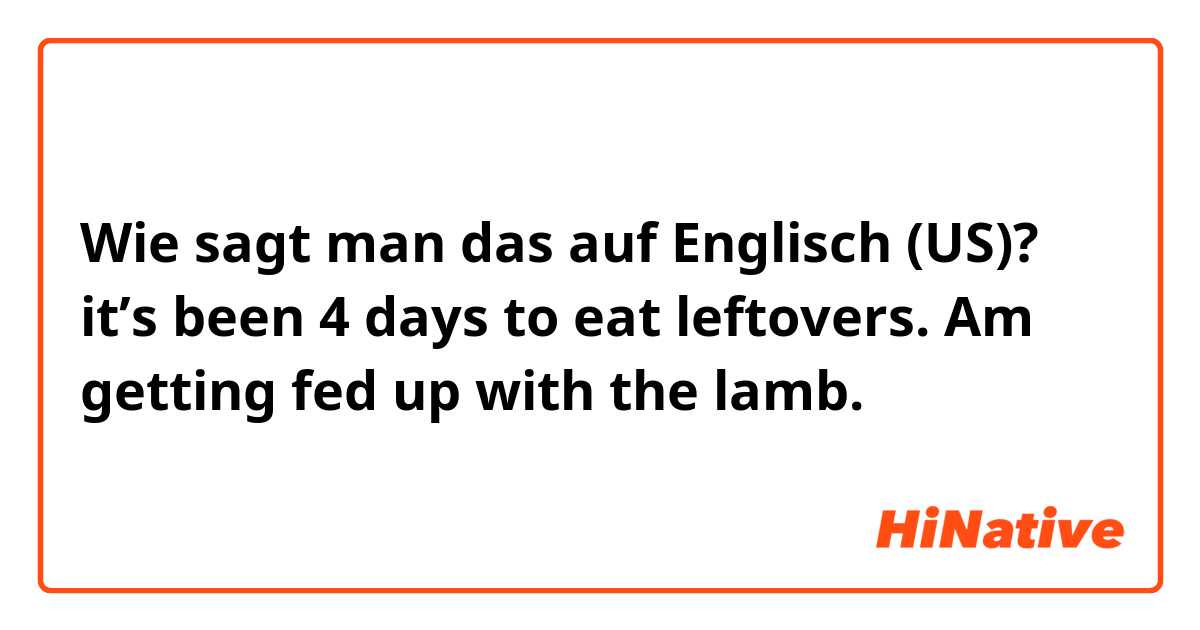 Wie sagt man das auf Englisch (US)? it’s been 4 days to eat leftovers. Am getting fed up with the lamb. 