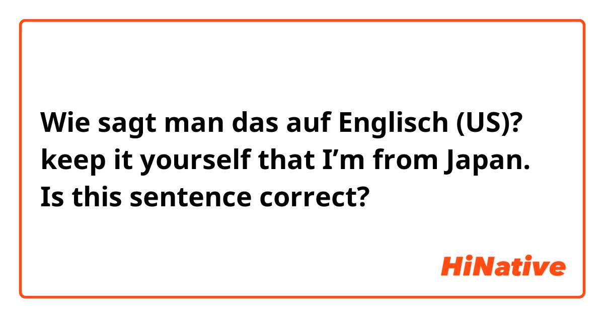 Wie sagt man das auf Englisch (US)? keep it yourself that I’m from Japan.  Is this sentence correct?