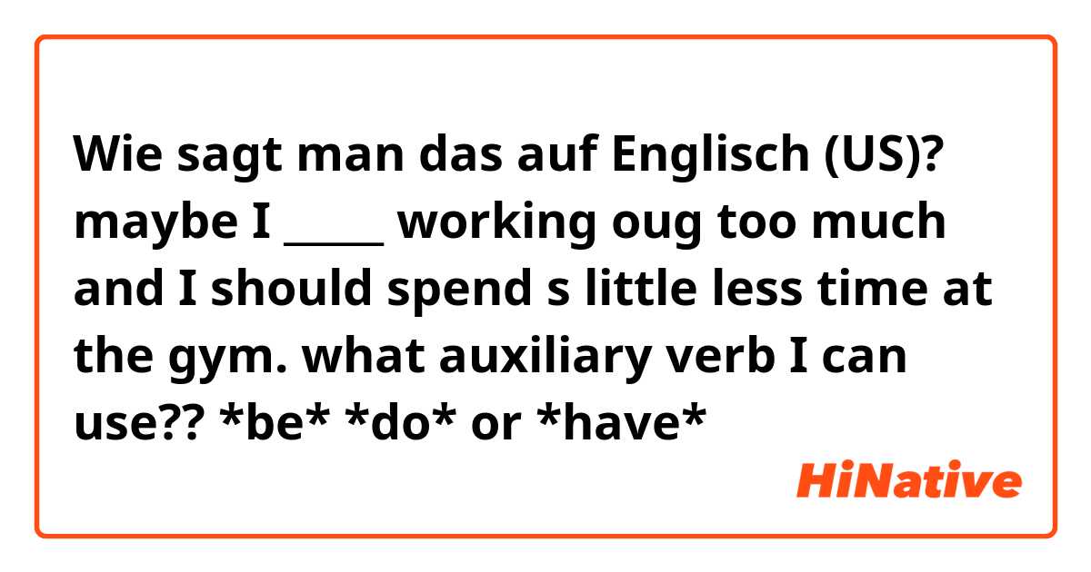 Wie sagt man das auf Englisch (US)? maybe I _____ working oug too much and I should spend s little less time at the gym.
what auxiliary verb I can use?? *be* *do* or *have*