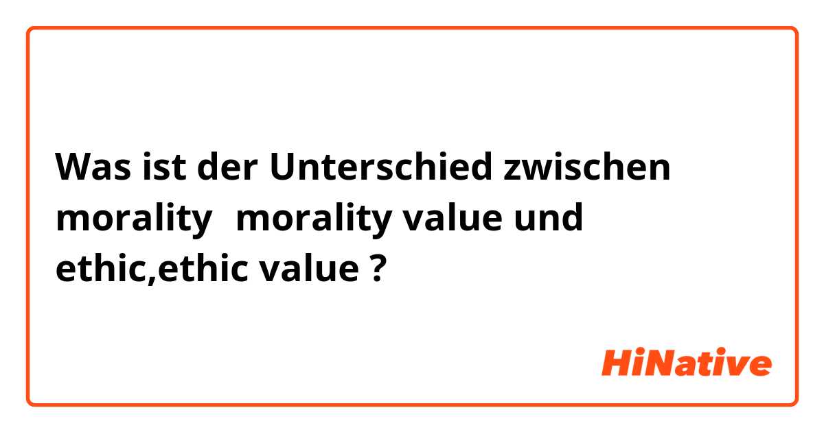 Was ist der Unterschied zwischen morality，morality value  und ethic,ethic value ?