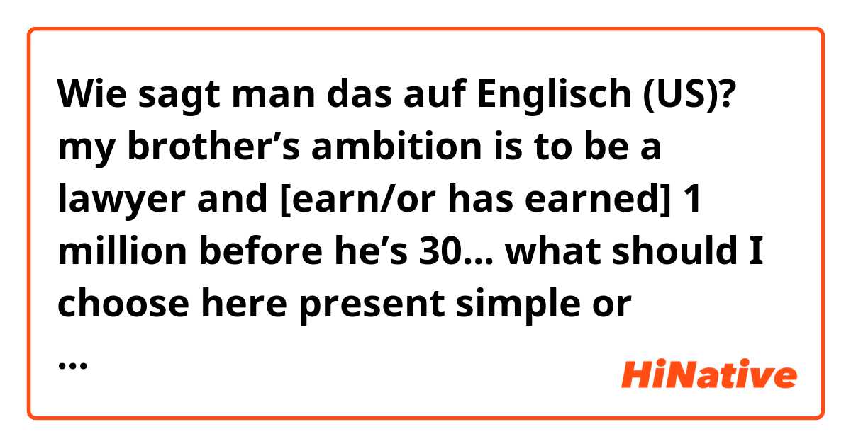 Wie sagt man das auf Englisch (US)? my brother’s ambition is to be a lawyer and [earn/or has earned] 1 million before he’s 30... what should I choose here present simple or present perfect tense?? and way?!