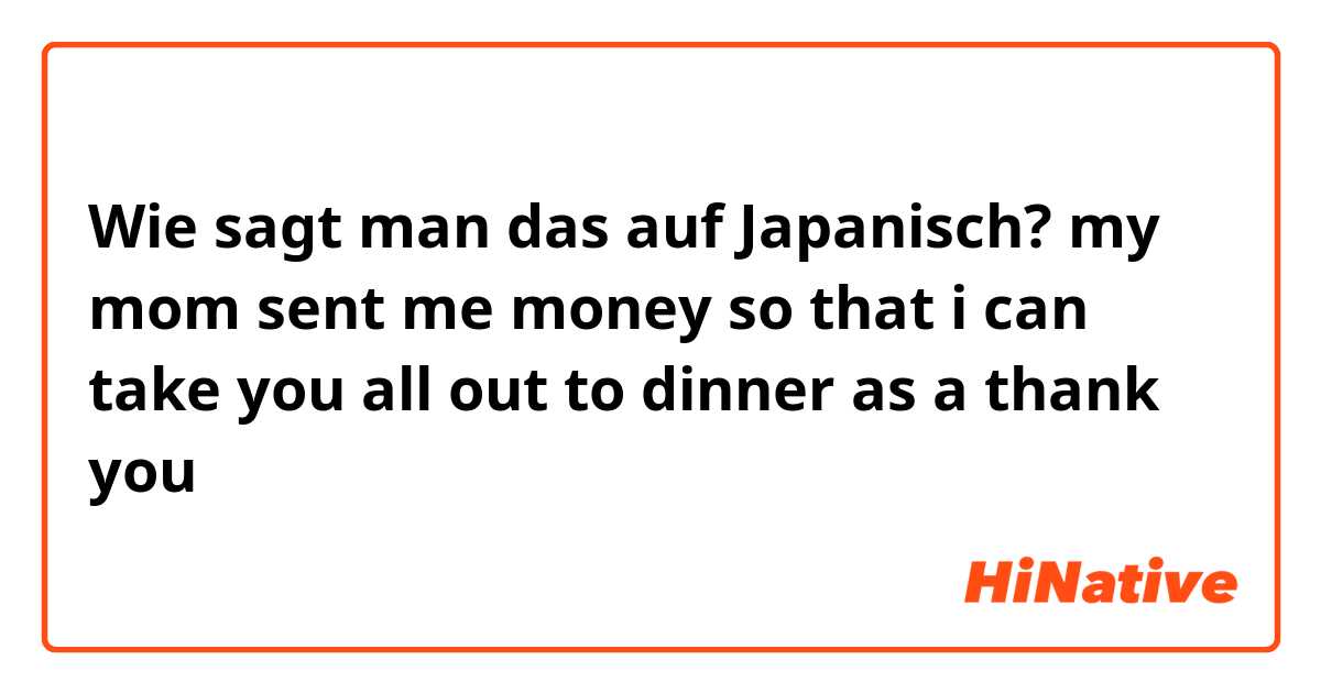 Wie sagt man das auf Japanisch? my mom sent me money so that i can take you all out to dinner as a thank you
