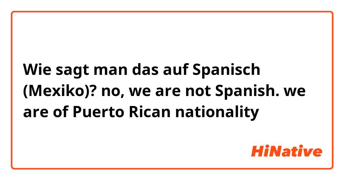 Wie sagt man das auf Spanisch (Mexiko)? no, we are not Spanish. we are of Puerto Rican nationality 