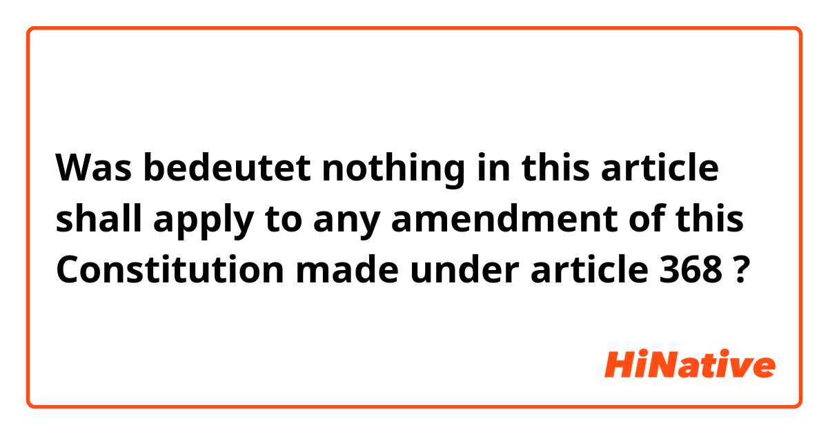 Was bedeutet nothing in this article shall apply to any amendment of this Constitution made under article 368?