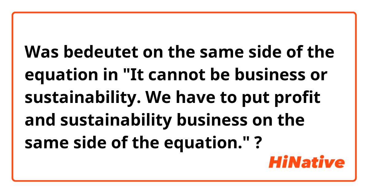 Was bedeutet on the same side of the equation in "It cannot be business or sustainability. We have to put profit and sustainability business on the same side of the equation."?