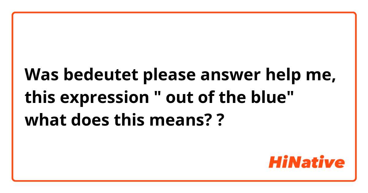 Was bedeutet please answer help me, this expression " out of the blue" what does this means?  ?