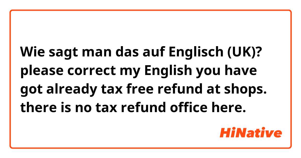 Wie sagt man das auf Englisch (UK)? please correct my English

you have got already tax free refund at shops. there is no tax refund office here.