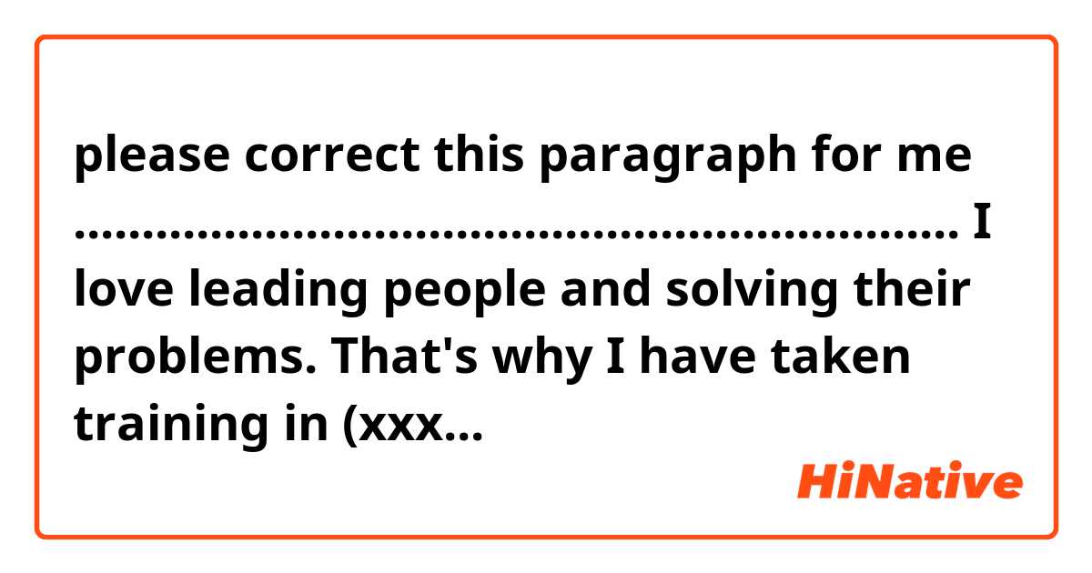 please correct this paragraph  for me 
.................................................................
 
I love leading people and solving their problems. That's why I have taken training in (xxxx)  and (××××) which helps me to develop my self. And to improve my way of thinking and how to take a good decision. Indeed it enabled me to know how to achieve my vision goels and the best thing is I became more organised in my job and personal life. 🙂