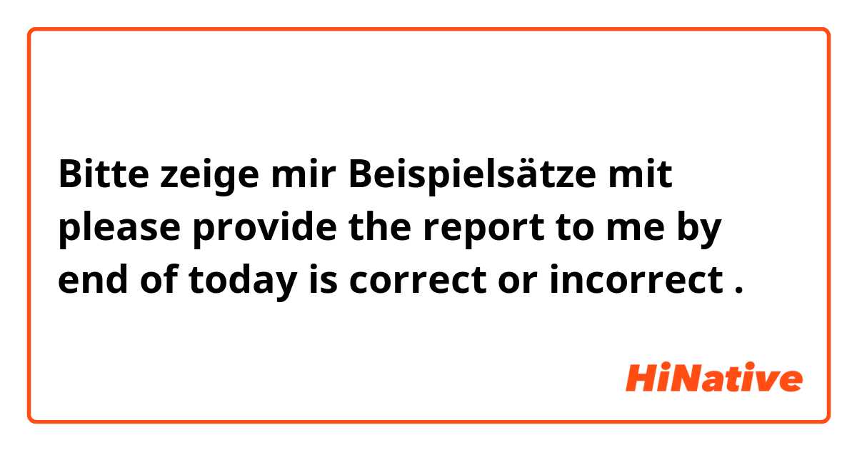 Bitte zeige mir Beispielsätze mit please provide the report to me by end of today is correct or incorrect .