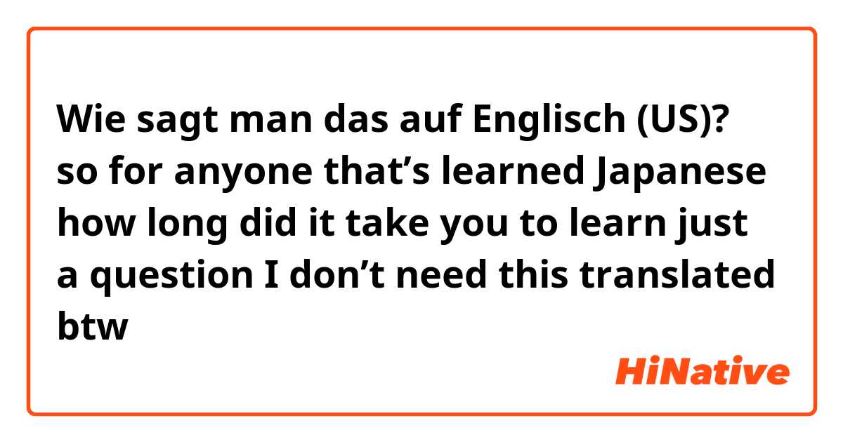 Wie sagt man das auf Englisch (US)? so for anyone that’s learned Japanese how long did it take you to learn just a question I don’t need this translated btw