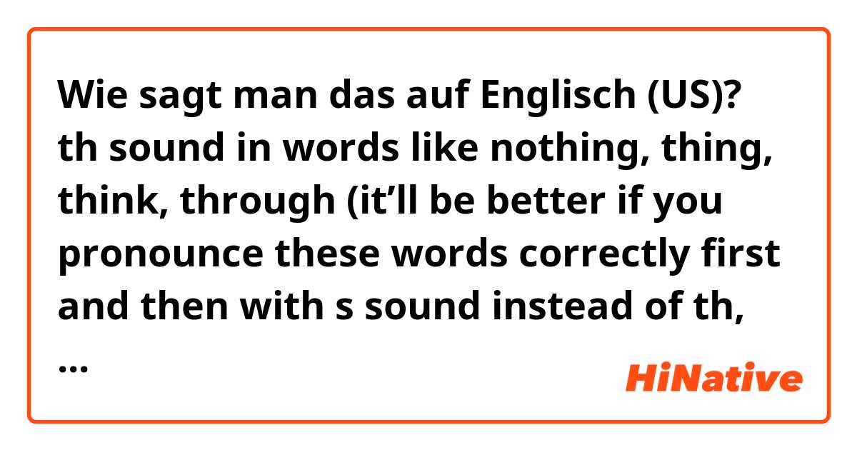 Wie sagt man das auf Englisch (US)? th sound in words like nothing, thing, think, through (it’ll be better if you pronounce these words correctly first and then with s sound instead of th, just for me to see the difference)